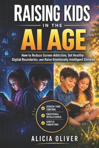 Raising Kids in the Ai Age: How to Reduce Screen Addiction, Set Healthy Digital Boundaries, and Raise Emotionally Intelligent Children