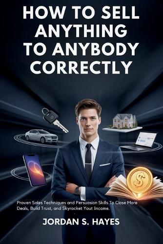 How to sell anything to anybody correctly: Proven Sales Techniques and Persuasion Skills to Close More Deals, Build Trust, and Skyrocket Your Income