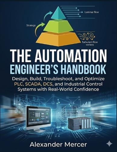 The Automation Engineer's Handbook: Design, Build, Troubleshoot, and Optimize PLC, SCADA, DCS, and Industrial Control Systems with Real-World Confidence