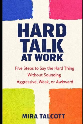 Hard Talk at Work: Five Steps to Say the Hard Thing Without Sounding Aggressive, Weak, or Awkward