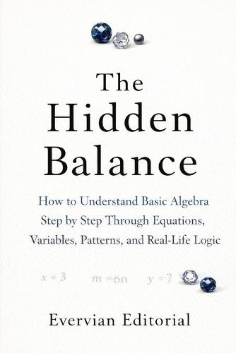 The Hidden Balance: How to Understand Basic Algebra Step by Step Through Equations, Variables, Patterns, and Real-Life Logic
