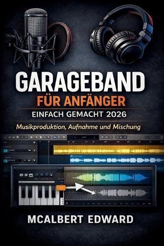 GarageBand Für Anfänger Einfach Gemacht 2026: Musikproduktion, Aufnahme und Mischung