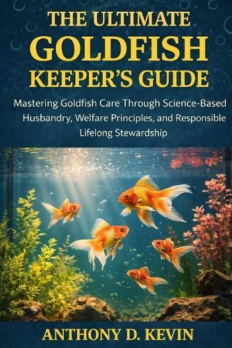 The Ultimate Goldfish Keeper's Guide: Mastering Goldfish Care Through Science-Based Husbandry, Welfare Principles, and Responsible Lifelong Stewardship