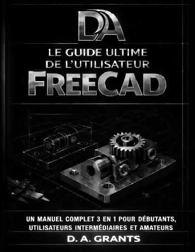Le Guide Ultime de l'Utilisateur Freecad: Un manuel complet 3 en 1 pour débutants, utilisateurs intermédiaires et amateurs