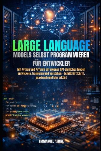 Large Language Models Selbst Programmieren Für Entwickler: Mit Python und PyTorch ein eigenes GPT-ähnliches Modell entwickeln, trainieren und verstehen - Schritt für Schritt, praxisnah und klar erklär