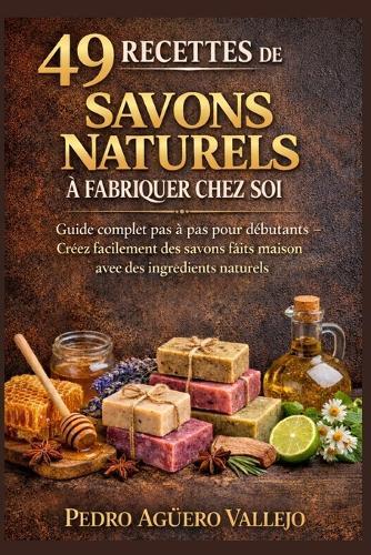 49 Recettes de Savons Naturels À Fabriquer Chez Soi: Le guide complet pas à pas pour débutants Créez facilement de Magnifiques Savons faits Maison avec des Ingrédients Naturels