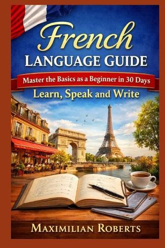 French Language Guide: Master the Basics as a Beginner in 30 Days: Learn, Speak, and Write