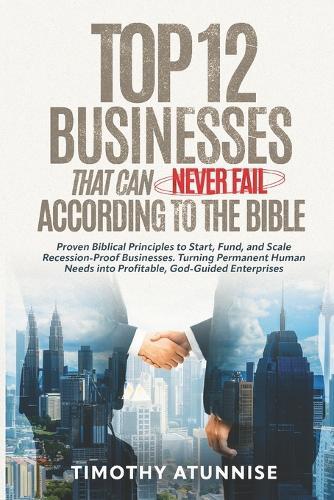 Top 12 Businesses That Can Never Fail According to the Bible: Proven Biblical Principles to Start, Fund, and Scale Recession-Proof Businesses. Turning Permanent Human Needs into Profitable, God-Guided Enterprises
