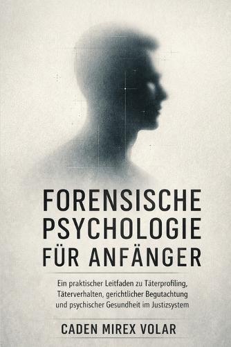 Forensische Psychologie für Anfänger: Ein praktischer Leitfaden zu Täterprofiling, Täterverhalten, gerichtlicher Begutachtung und psychischer Gesundheit im Justizsystem