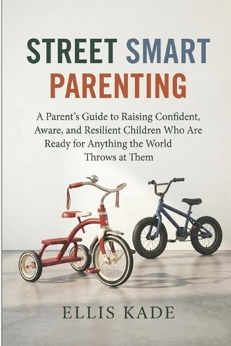 Street Smart Parenting: A Parent's Guide to Raising Confident, Aware, and Resilient Children Who Are Ready for Anything the World Throws at Them