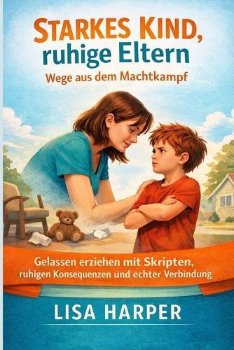 Starkes Kind, ruhige Eltern: Wege aus dem Machtkampf: Gelassen erziehen mit Skripten, ruhigen Konsequenzen und echter Verbindung
