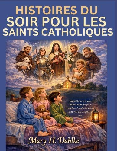 Histoires Du Soir Pour Les Saints Catholiques: Des contes du soir pour nourrir la foi, forger le caractère et guider les jeunes coeurs vers une vie pleine de sens.