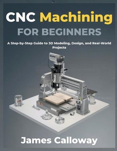 CNC Machining for Beginners: A Step-by-Step Guide to 3D Modeling, Design, and Real-World Projects