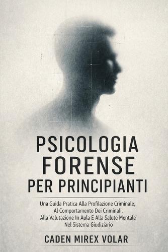 Psicologia Forense Per Principianti: Una Guida Pratica Alla Profilazione Criminale, Al Comportamento Dei Criminali, Alla Valutazione In Aula E Alla Salute Mentale Nel Sistema Giudiziario