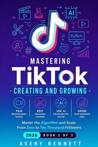 Mastering TikTok: CREATING AND GROWING: Film, Edit, and Use AI to Create Professional Content - Master the Algorithm and Scale From Zero to Ten Thousand Followers