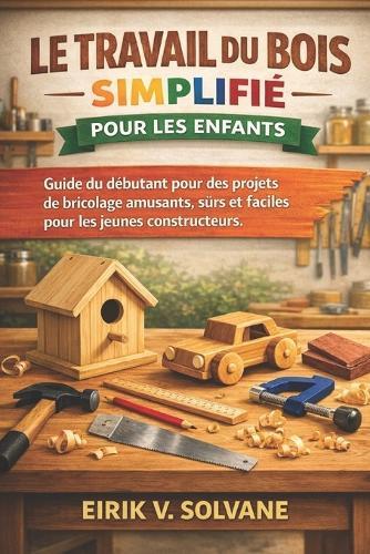 Le Travail Du Bois Simplifié Pour Les Enfants: Guide du débutant pour des projets de bricolage amusants, sûrs et faciles pour les jeunes constructeurs.