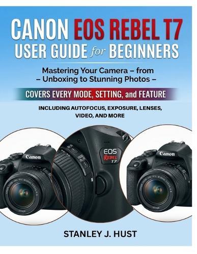 Canon EOS Rebel T7 User Guide for Beginners: Mastering Your Camera - from Unboxing to Stunning Photos - Covers Every Mode, Setting, and Feature Including Autofocus, Exposure, Lenses, Video, and More