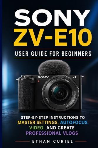 Sony ZV-E10: User Guide for Beginners: Step-by-Step Instructions to Master Settings, Autofocus, Video, and Create Professional Vlogs