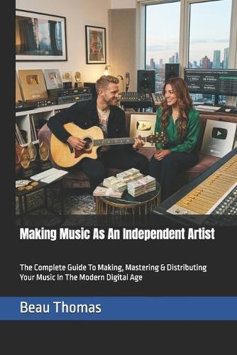 Making Music As An Independent Artist: The Complete Guide To Making, Mastering & Distributing Your Music In The Modern Digital Age