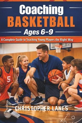 Coaching Basketball Ages 6-9: A Complete Guide to Teaching Young Players the Right Way