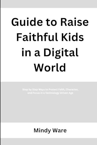 Guide to Raise Faithful Kids in a Digital World: Step by Step Ways to Protect Faith, Character, and Focus in a Technology Driven Age