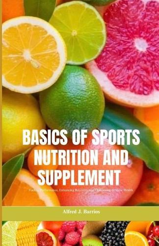 Basics of Sports Nutrition and Supplements: Fueling Performance, Enhancing Recovery, and Optimizing Athletic Health