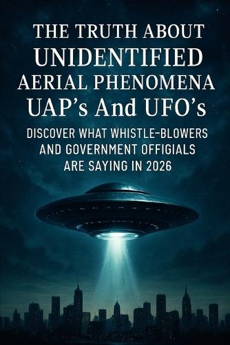 The Truth About Unidentified Aerial Phenomena UAP's And UFO's: Discover What Whistle-Blowers And Government Officials Are Saying In 2026