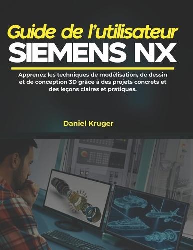 Guide de l'utilisateur Siemens NX: Apprenez les techniques de modélisation, de dessin et de conception 3D grâce à des projets concrets et des leçons claires et pratiques.
