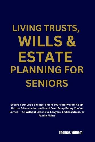 Living Trusts, Wills & Estate Planning for Seniors: Secure Your Life's Savings, Shield Your Family from Court Battles & Heartache, and Hand Over Every Penny You've Earned - A