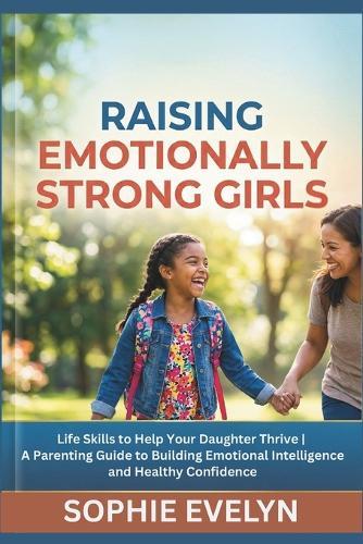 Raising Emotionally Strong Girls: Life Skills to Help Your Daughter Thrive A Parenting Guide to Building Emotional Intelligence and Healthy Confidence