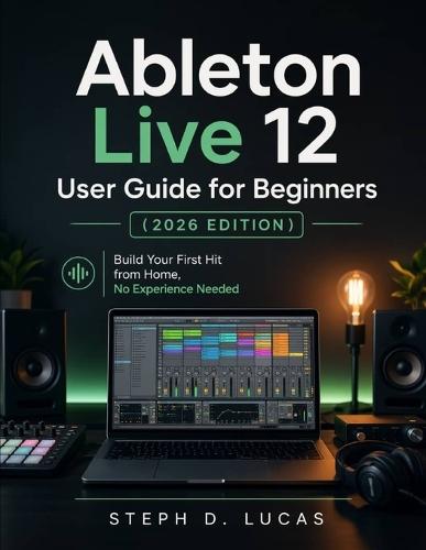 Ableton Live 12 User Guide for Beginners (2026 Edition): Build Your First Hit from Home, No Experience Needed