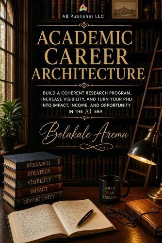 Academic Career Architecture: Build a Coherent Research Program, Increase Visibility, and Turn Your PhD into Impact, Income, and Opportunity in the AI Era