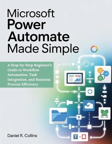 Microsoft Power Automate Made Simple: A Step-by-Step Beginner's Guide to Workflow Automation, Task Integration, and Business Process Efficiency