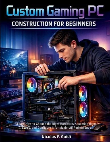 Custom Gaming PC Construction for Beginners: Learn How to Choose the Right Hardware, Assemble them Safely, and Configure It for Maximum Performance
