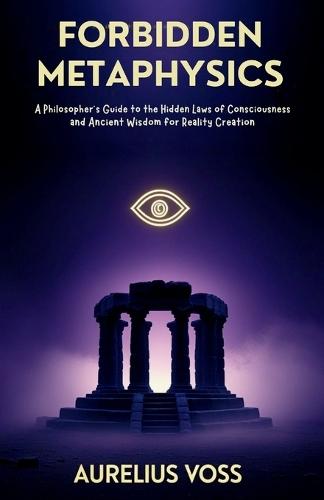 Forbidden Metaphysics: A Philosopher's Guide to the Hidden Laws of Consciousness and Ancient Wisdom for Reality Creation