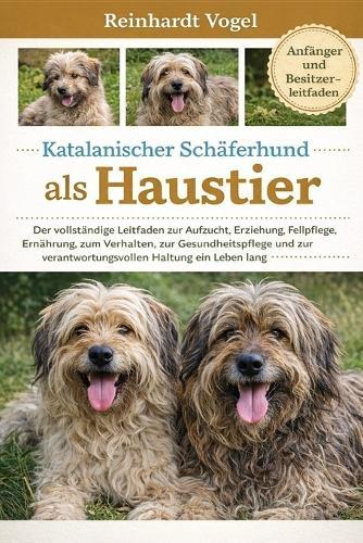Katalanischer Schäferhund ALS Haustier: Der vollständige Leitfaden zur Aufzucht, Erziehung, Fellpflege, Ernährung, zum Verhalten, zur Gesundheitspflege und zur verantwortungsvollen Haltung ein Leben lang