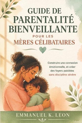 Guide de Parentalité Bienveillante Pour Les Mères Célibataires: Construire une connexion émotionnelle, et créer des foyers paisibles sans discipline sévère