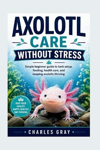 Axolotl Care Without Stress: Simple beginner guide to tank setup, feeding, health care, and keeping axolotls thriving