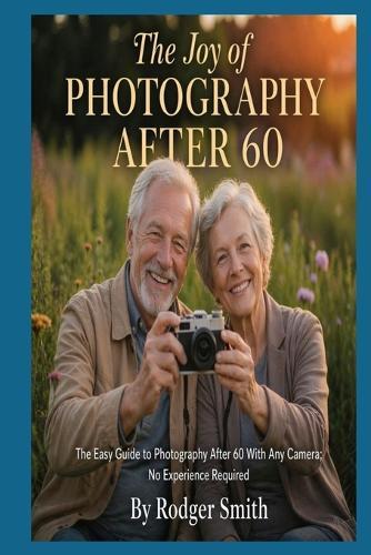 The Joy of Photography After 60: The Easy Guide to Photography After 60 With Any Camera; No Experience Required