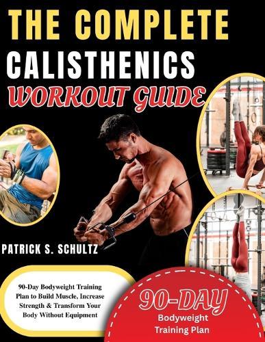 The Complete Calisthenics Workout Guide: 90-Day Bodyweight Training Plan to Build Muscle, Increase Strength & Transform Your Body Without Equipment