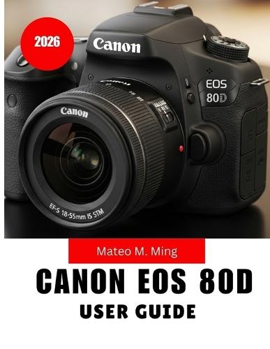 Canon EOS 80D User Guide 2026: Step-by-Step MANUAL Covering Setup, Controls, Shooting Techniques, Video Creation, Maintenance, and Advanced Functions