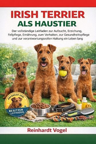Irish Terrier ALS Haustier: Der vollständige Leitfaden zur Aufzucht, Erziehung, Fellpflege, Ernährung, zum Verhalten, zur Gesundheitspflege und zur verantwortungsvollen Haltung ein Leben lang