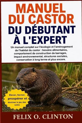 Manuel Du Castor, Du Débutant À l'Expert: Un manuel complet sur l'écologie et l'aménagement de l'habitat du castor: besoins alimentaires, comportement de construction de barrages, impact environnemental, structures sociales, conservation à long