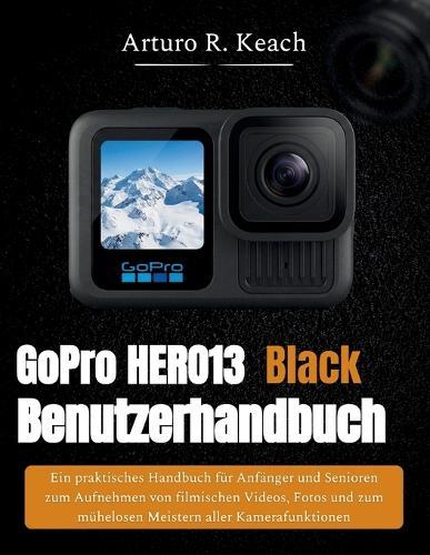 GoPro HERO13 Black Benutzerhandbuch: Ein praktisches Handbuch für Anfänger und Senioren zum Aufnehmen von filmischen Videos, Fotos und zum mühelosen Meistern aller Kamerafunktionen