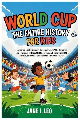 World Cup: The Entire History for Kids: Discover the Legendary Football Stars Who Inspired Generations, Unforgettable Moments, Footprints of the Brave, and What to Expect in the 2026 Match