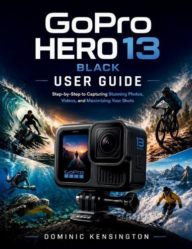 GoPro HERO 13 Black User Guide: Step-by-Step to Capturing Stunning Photos, Videos, and Maximizing Your Shots