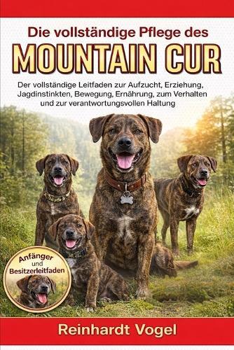 Die Vollständige Pflege Des Mountain Cur: Der vollständige Leitfaden zur Aufzucht, Erziehung, Jagdinstinkten, Bewegung, Ernährung, zum Verhalten und zur verantwortungsvollen Haltung