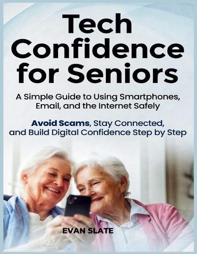 Tech Confidence for Seniors: A Simple Guide to Using Smartphones, Email, and the Internet Safely - Avoid Scams, Stay Connected, and Build Digital Confidence Step by Step