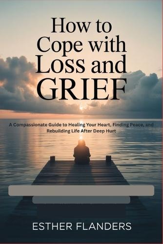 How to Cope with Loss and Grief: A Compassionate Guide to Healing Your Heart, Finding Peace, and Rebuilding Life After Deep Hurt