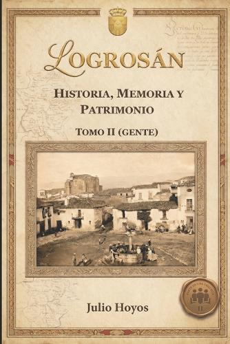 Logrosán (Historia, Memoria Y Patrimonio) Tomo II Gente: Resueltos los misterios de los protagonistas de la historia de Logrosán y Las Villuercas